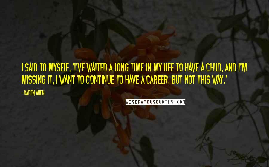 Karen Allen Quotes: I said to myself, 'I've waited a long time in my life to have a child, and I'm missing it, I want to continue to have a career, but not this way.'