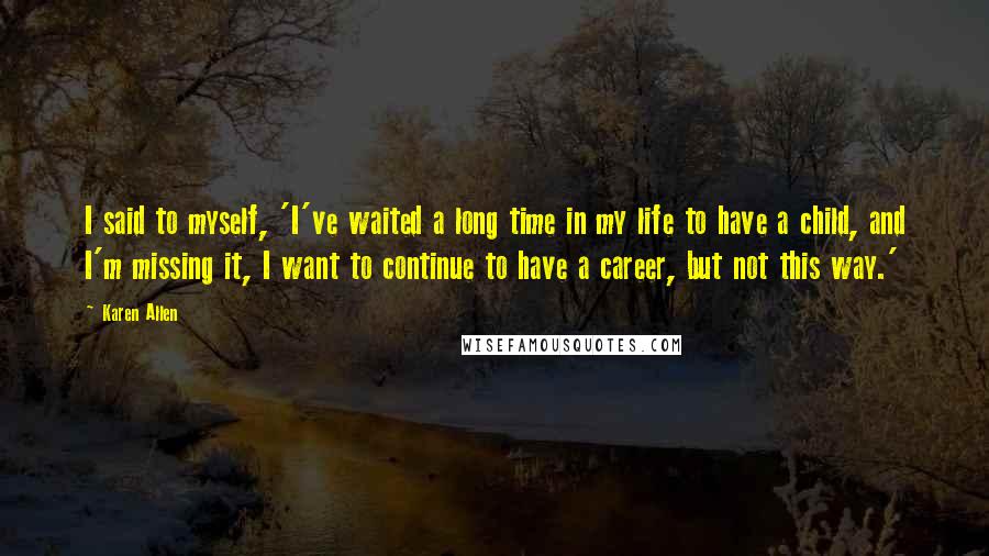 Karen Allen Quotes: I said to myself, 'I've waited a long time in my life to have a child, and I'm missing it, I want to continue to have a career, but not this way.'