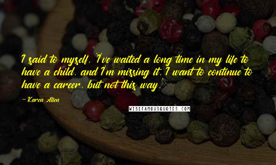 Karen Allen Quotes: I said to myself, 'I've waited a long time in my life to have a child, and I'm missing it, I want to continue to have a career, but not this way.'