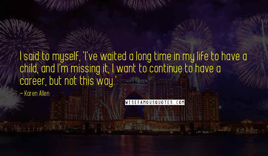 Karen Allen Quotes: I said to myself, 'I've waited a long time in my life to have a child, and I'm missing it, I want to continue to have a career, but not this way.'