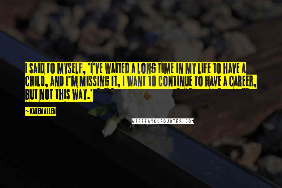 Karen Allen Quotes: I said to myself, 'I've waited a long time in my life to have a child, and I'm missing it, I want to continue to have a career, but not this way.'