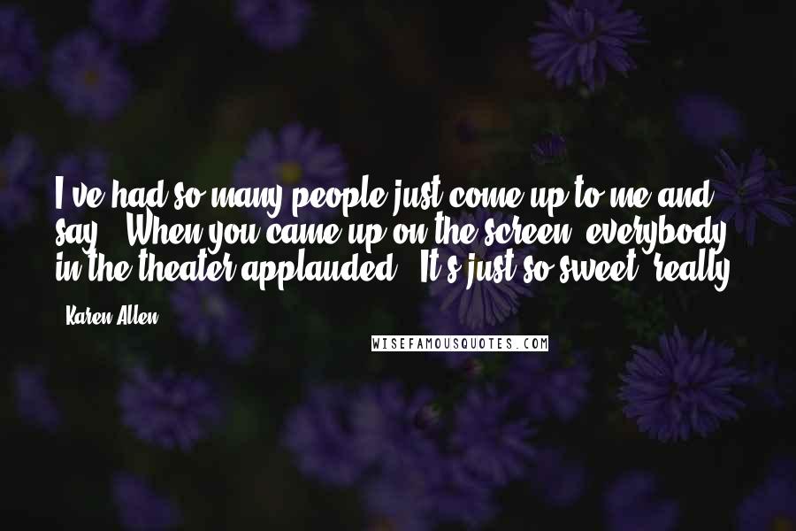 Karen Allen Quotes: I've had so many people just come up to me and say, 'When you came up on the screen, everybody in the theater applauded.' It's just so sweet, really.
