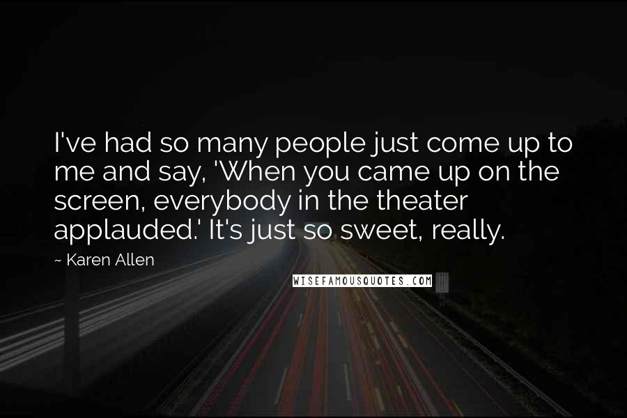 Karen Allen Quotes: I've had so many people just come up to me and say, 'When you came up on the screen, everybody in the theater applauded.' It's just so sweet, really.