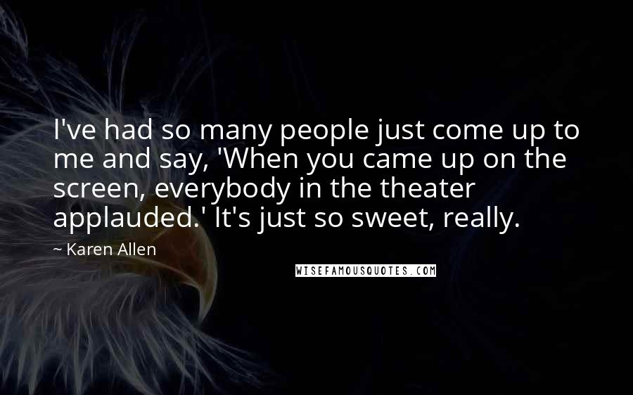 Karen Allen Quotes: I've had so many people just come up to me and say, 'When you came up on the screen, everybody in the theater applauded.' It's just so sweet, really.