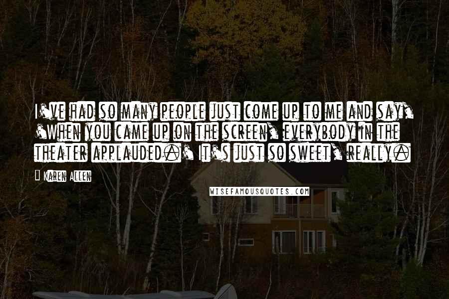 Karen Allen Quotes: I've had so many people just come up to me and say, 'When you came up on the screen, everybody in the theater applauded.' It's just so sweet, really.