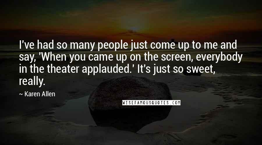 Karen Allen Quotes: I've had so many people just come up to me and say, 'When you came up on the screen, everybody in the theater applauded.' It's just so sweet, really.