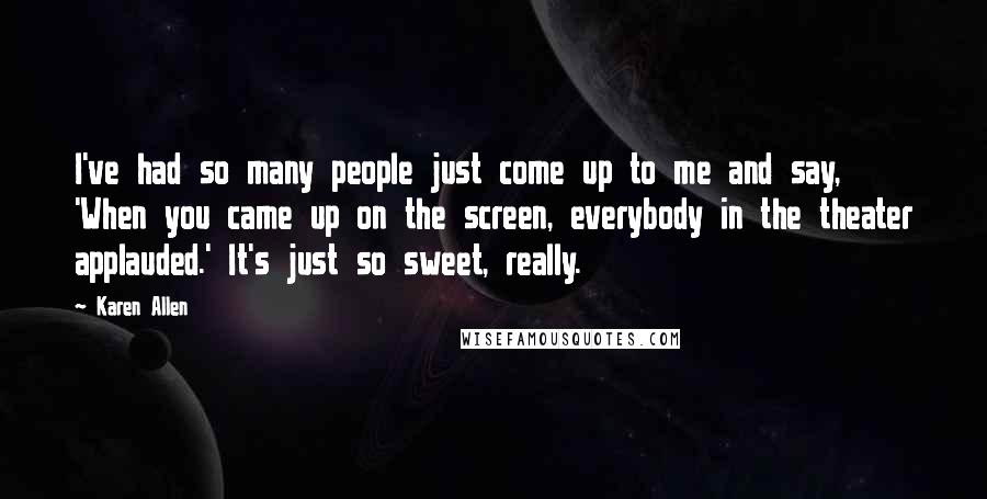 Karen Allen Quotes: I've had so many people just come up to me and say, 'When you came up on the screen, everybody in the theater applauded.' It's just so sweet, really.