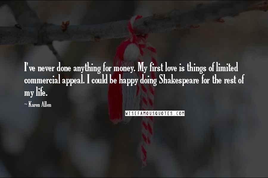 Karen Allen Quotes: I've never done anything for money. My first love is things of limited commercial appeal. I could be happy doing Shakespeare for the rest of my life.