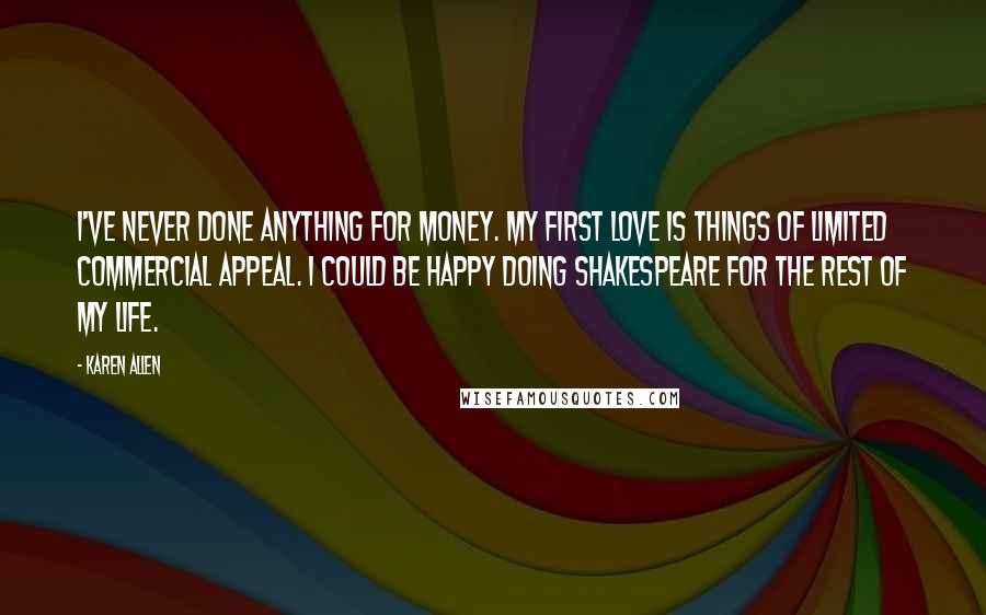 Karen Allen Quotes: I've never done anything for money. My first love is things of limited commercial appeal. I could be happy doing Shakespeare for the rest of my life.