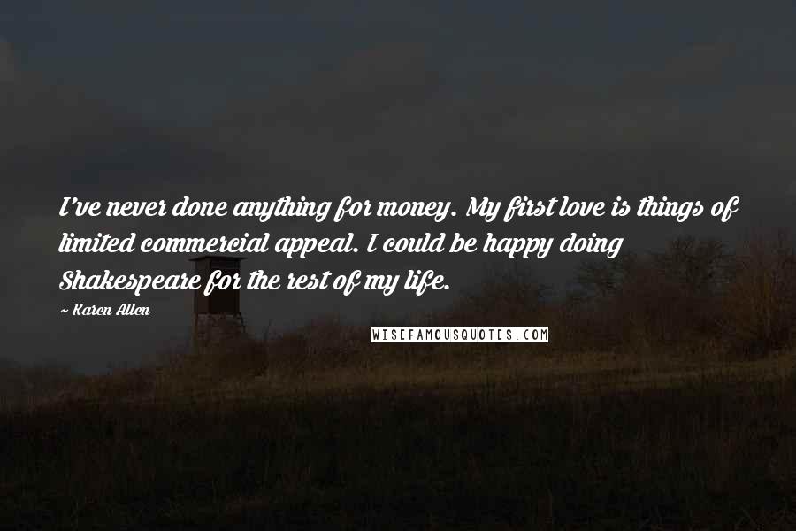 Karen Allen Quotes: I've never done anything for money. My first love is things of limited commercial appeal. I could be happy doing Shakespeare for the rest of my life.
