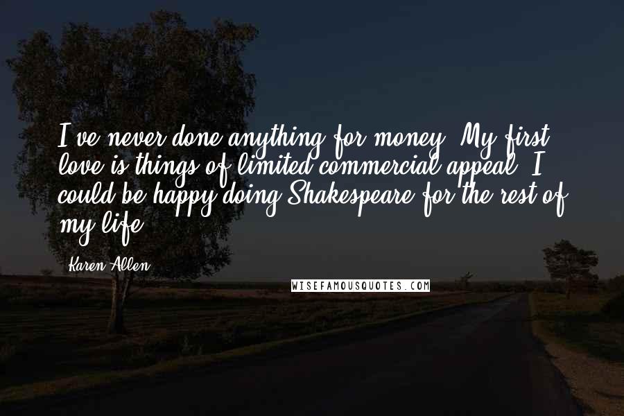 Karen Allen Quotes: I've never done anything for money. My first love is things of limited commercial appeal. I could be happy doing Shakespeare for the rest of my life.
