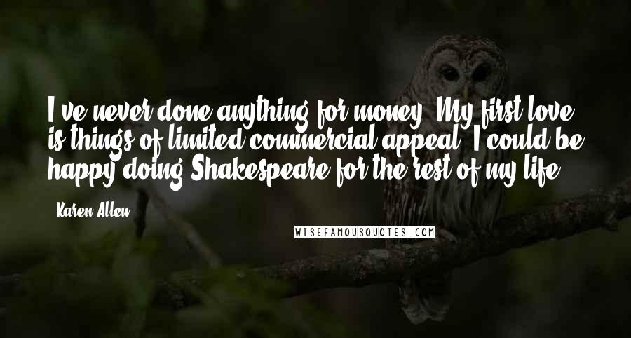 Karen Allen Quotes: I've never done anything for money. My first love is things of limited commercial appeal. I could be happy doing Shakespeare for the rest of my life.