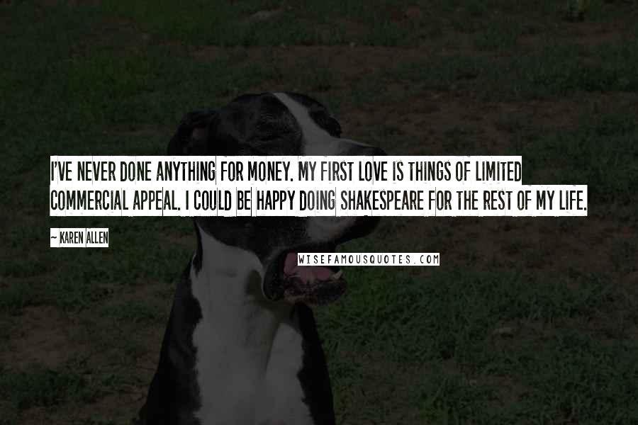Karen Allen Quotes: I've never done anything for money. My first love is things of limited commercial appeal. I could be happy doing Shakespeare for the rest of my life.
