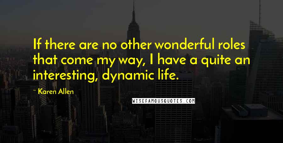 Karen Allen Quotes: If there are no other wonderful roles that come my way, I have a quite an interesting, dynamic life.