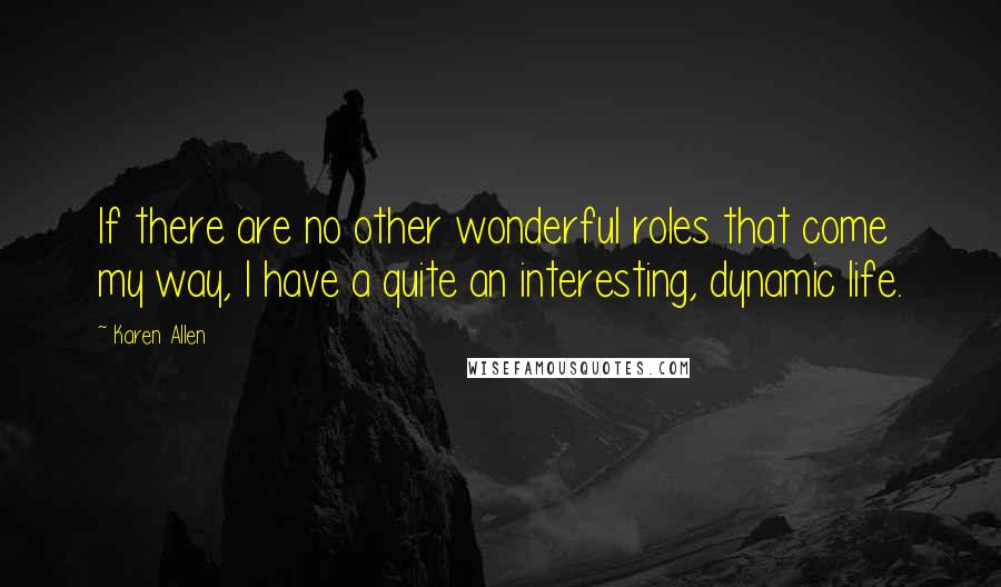 Karen Allen Quotes: If there are no other wonderful roles that come my way, I have a quite an interesting, dynamic life.