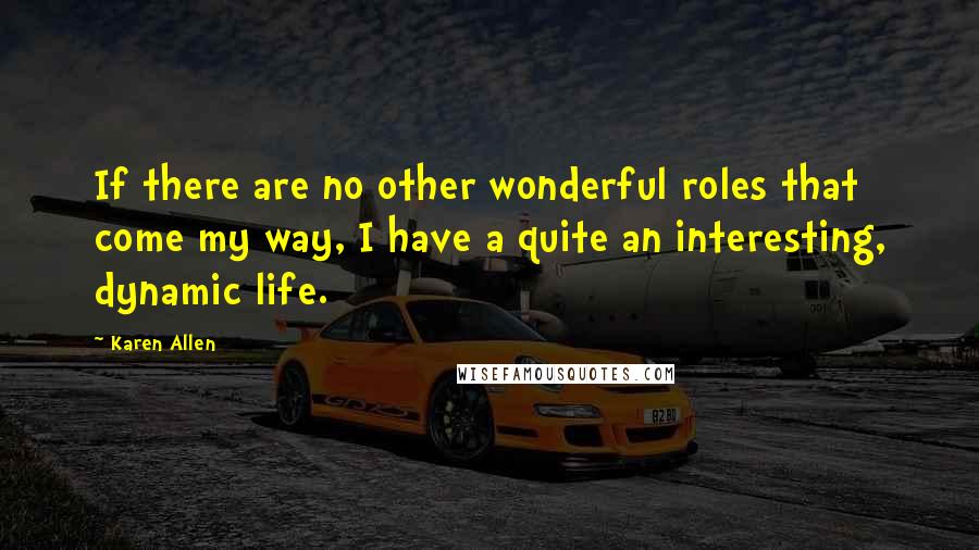 Karen Allen Quotes: If there are no other wonderful roles that come my way, I have a quite an interesting, dynamic life.