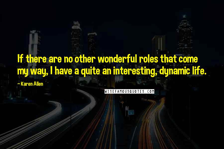 Karen Allen Quotes: If there are no other wonderful roles that come my way, I have a quite an interesting, dynamic life.