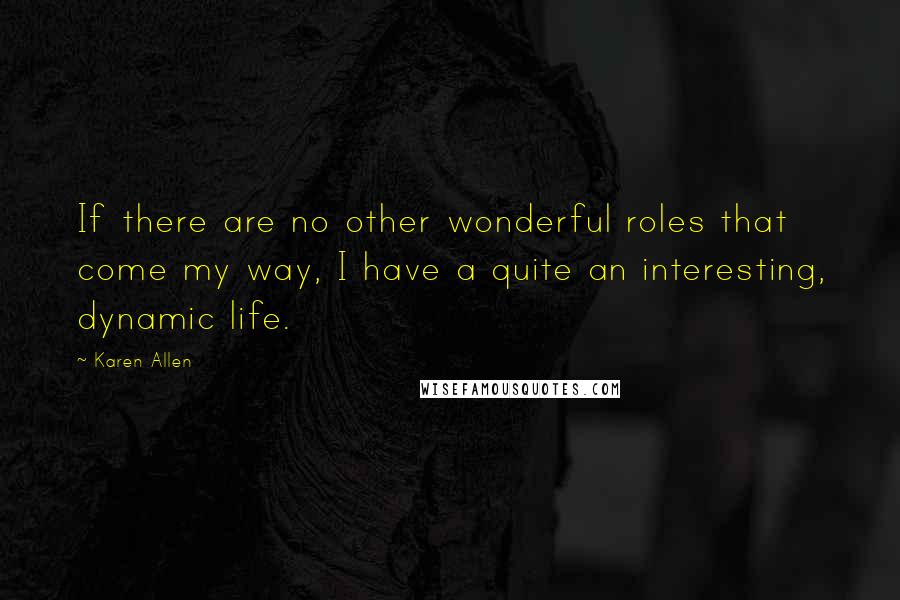 Karen Allen Quotes: If there are no other wonderful roles that come my way, I have a quite an interesting, dynamic life.