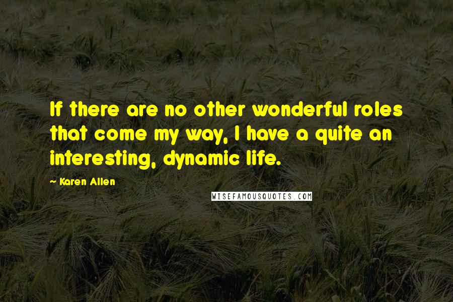 Karen Allen Quotes: If there are no other wonderful roles that come my way, I have a quite an interesting, dynamic life.