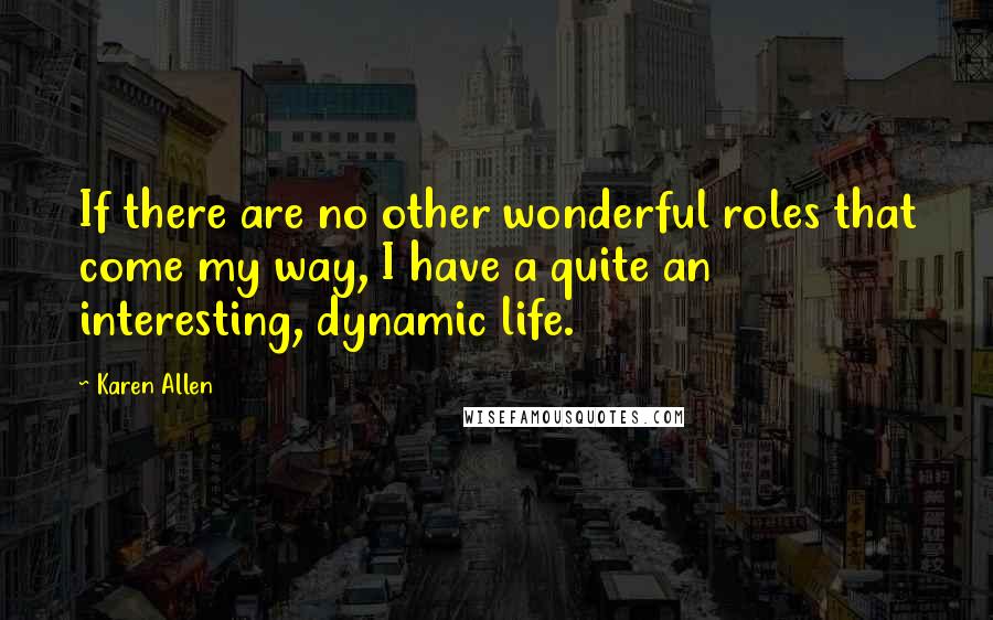 Karen Allen Quotes: If there are no other wonderful roles that come my way, I have a quite an interesting, dynamic life.