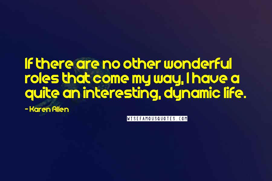 Karen Allen Quotes: If there are no other wonderful roles that come my way, I have a quite an interesting, dynamic life.