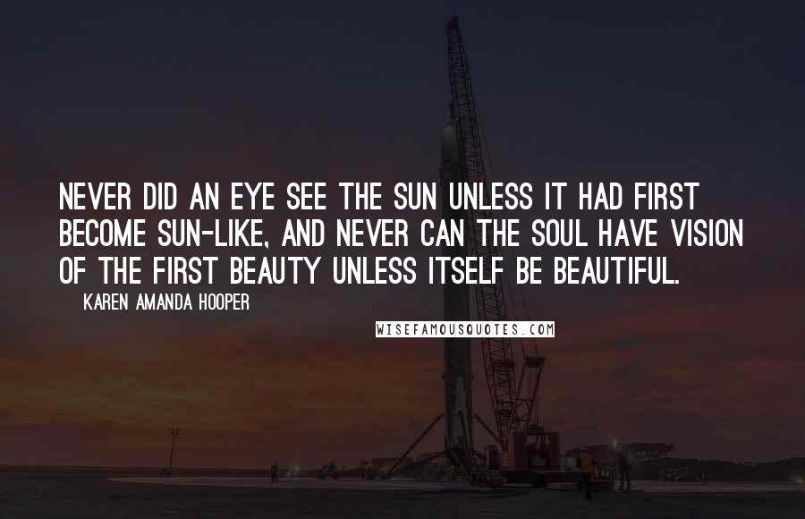 Karen Amanda Hooper Quotes: Never did an eye see the sun unless it had first become sun-like, and never can the soul have vision of the First Beauty unless itself be beautiful.