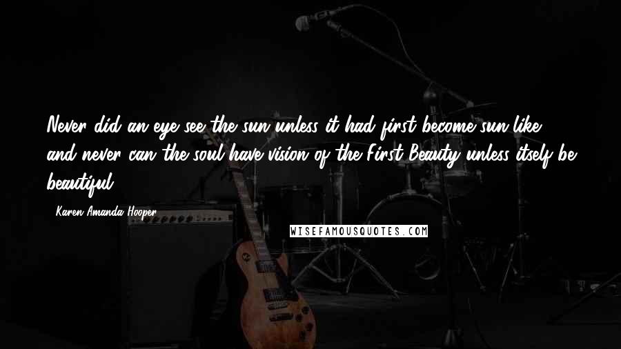 Karen Amanda Hooper Quotes: Never did an eye see the sun unless it had first become sun-like, and never can the soul have vision of the First Beauty unless itself be beautiful.