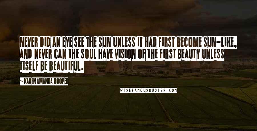 Karen Amanda Hooper Quotes: Never did an eye see the sun unless it had first become sun-like, and never can the soul have vision of the First Beauty unless itself be beautiful.