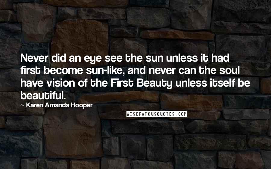 Karen Amanda Hooper Quotes: Never did an eye see the sun unless it had first become sun-like, and never can the soul have vision of the First Beauty unless itself be beautiful.