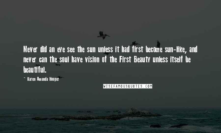 Karen Amanda Hooper Quotes: Never did an eye see the sun unless it had first become sun-like, and never can the soul have vision of the First Beauty unless itself be beautiful.