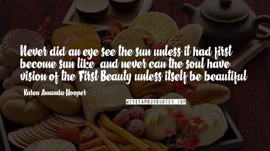 Karen Amanda Hooper Quotes: Never did an eye see the sun unless it had first become sun-like, and never can the soul have vision of the First Beauty unless itself be beautiful.