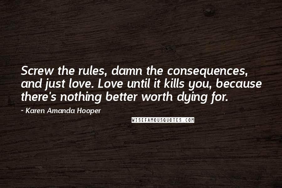 Karen Amanda Hooper Quotes: Screw the rules, damn the consequences, and just love. Love until it kills you, because there's nothing better worth dying for.