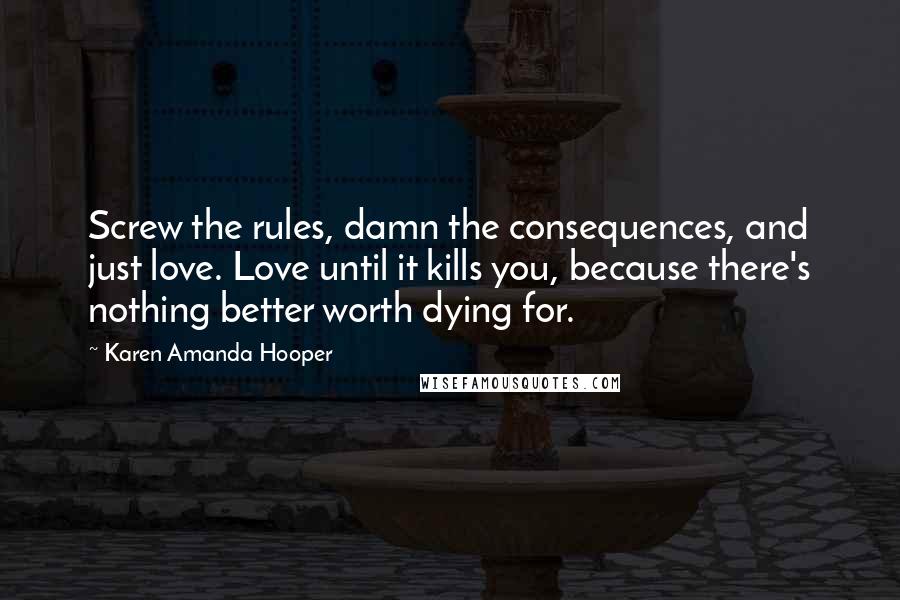 Karen Amanda Hooper Quotes: Screw the rules, damn the consequences, and just love. Love until it kills you, because there's nothing better worth dying for.