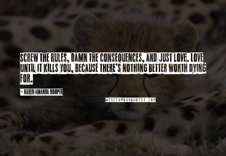 Karen Amanda Hooper Quotes: Screw the rules, damn the consequences, and just love. Love until it kills you, because there's nothing better worth dying for.