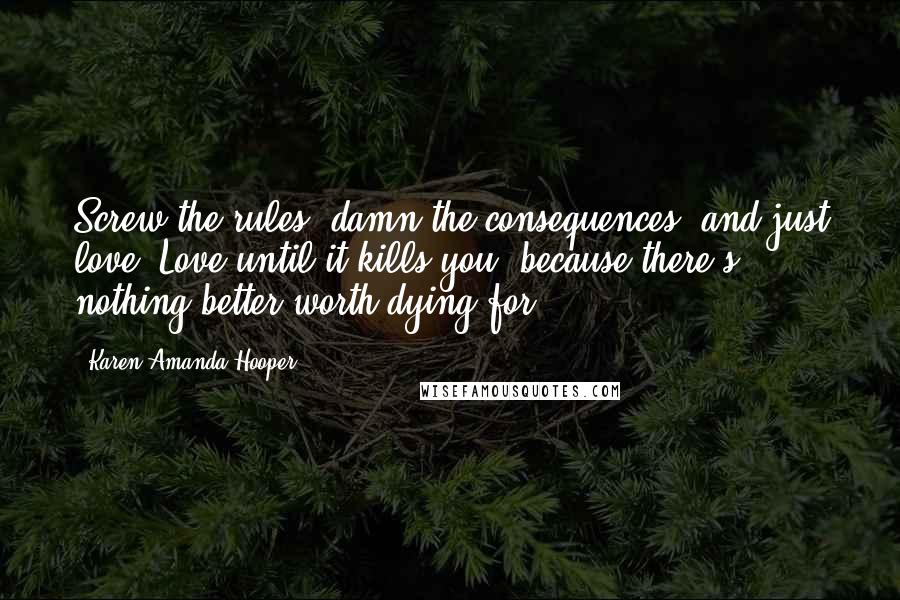 Karen Amanda Hooper Quotes: Screw the rules, damn the consequences, and just love. Love until it kills you, because there's nothing better worth dying for.