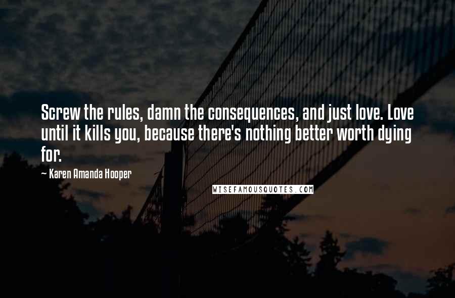 Karen Amanda Hooper Quotes: Screw the rules, damn the consequences, and just love. Love until it kills you, because there's nothing better worth dying for.