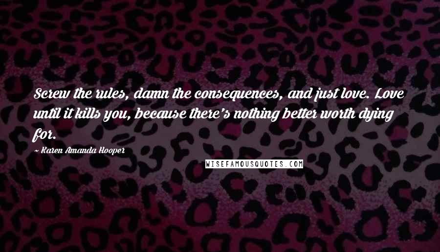 Karen Amanda Hooper Quotes: Screw the rules, damn the consequences, and just love. Love until it kills you, because there's nothing better worth dying for.