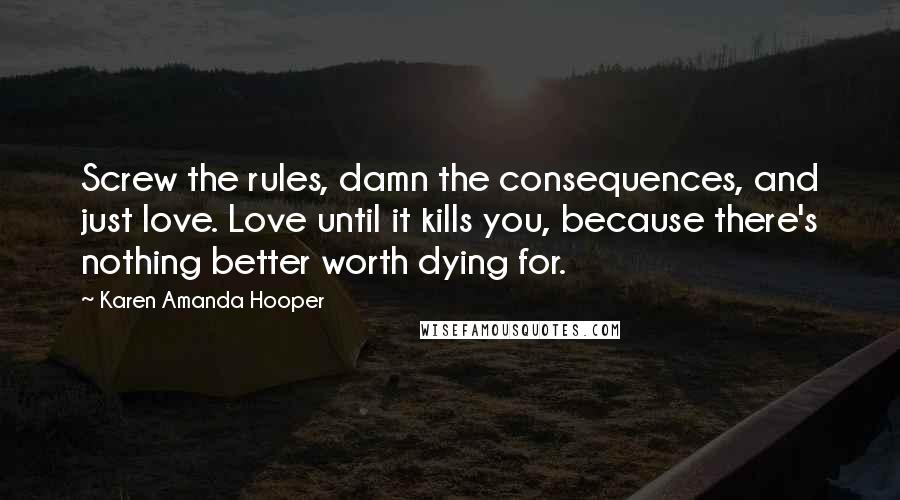 Karen Amanda Hooper Quotes: Screw the rules, damn the consequences, and just love. Love until it kills you, because there's nothing better worth dying for.