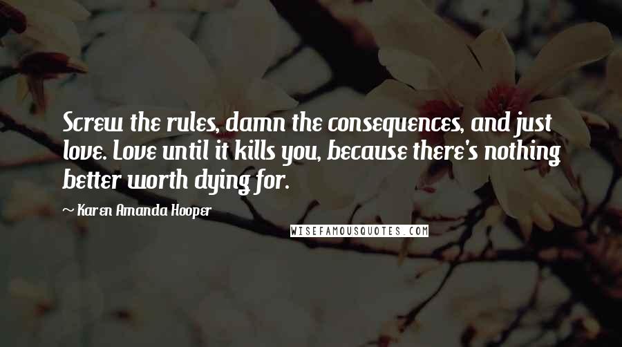 Karen Amanda Hooper Quotes: Screw the rules, damn the consequences, and just love. Love until it kills you, because there's nothing better worth dying for.