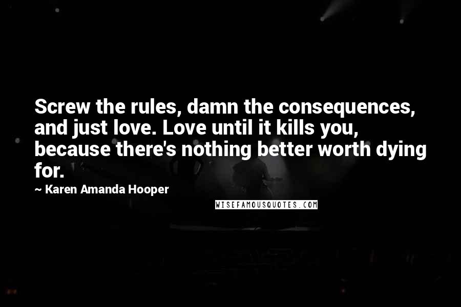 Karen Amanda Hooper Quotes: Screw the rules, damn the consequences, and just love. Love until it kills you, because there's nothing better worth dying for.