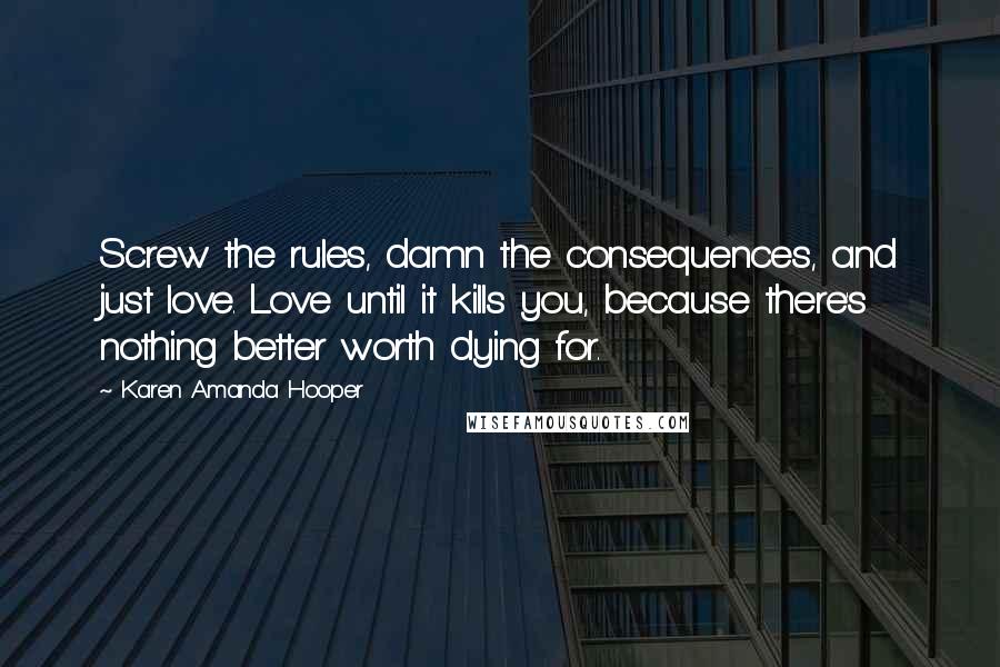 Karen Amanda Hooper Quotes: Screw the rules, damn the consequences, and just love. Love until it kills you, because there's nothing better worth dying for.