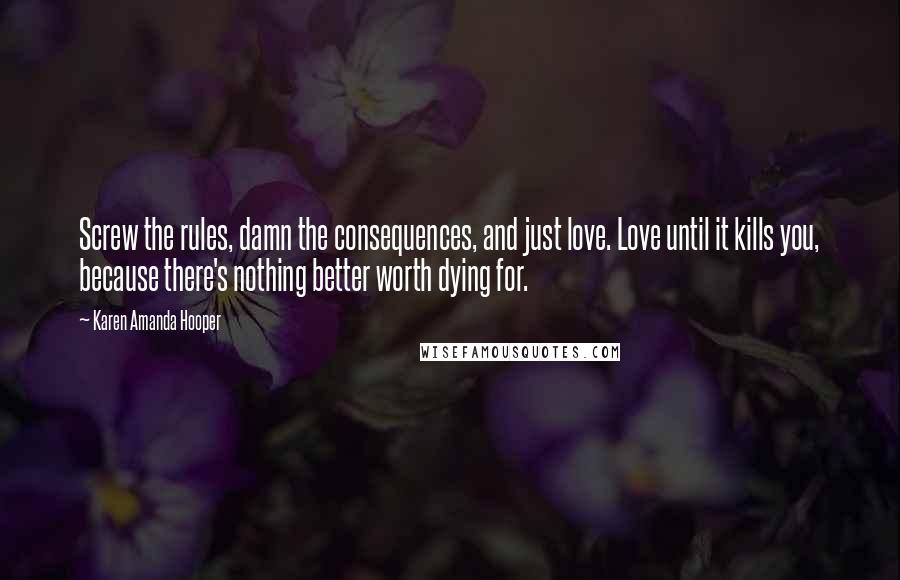 Karen Amanda Hooper Quotes: Screw the rules, damn the consequences, and just love. Love until it kills you, because there's nothing better worth dying for.