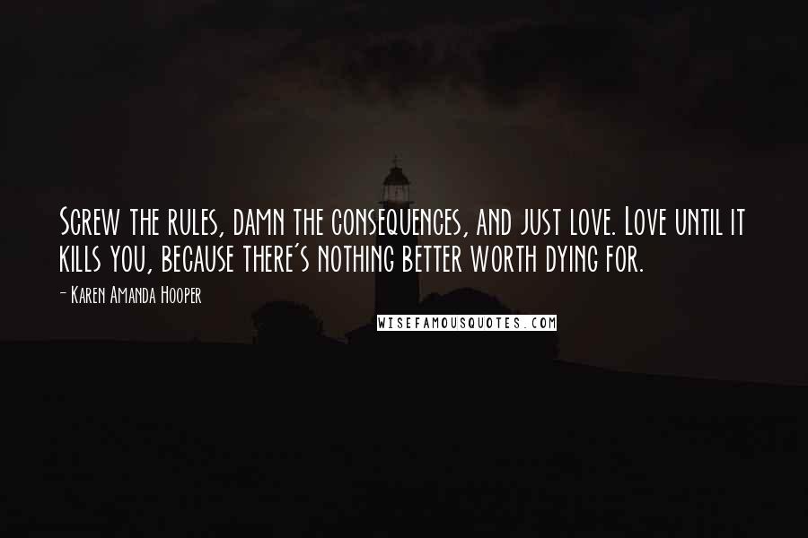 Karen Amanda Hooper Quotes: Screw the rules, damn the consequences, and just love. Love until it kills you, because there's nothing better worth dying for.