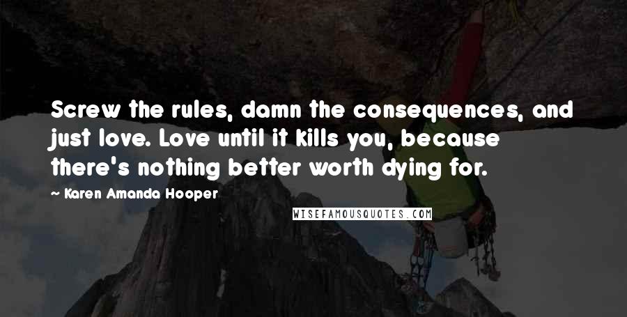 Karen Amanda Hooper Quotes: Screw the rules, damn the consequences, and just love. Love until it kills you, because there's nothing better worth dying for.