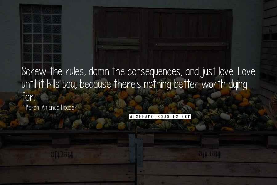 Karen Amanda Hooper Quotes: Screw the rules, damn the consequences, and just love. Love until it kills you, because there's nothing better worth dying for.