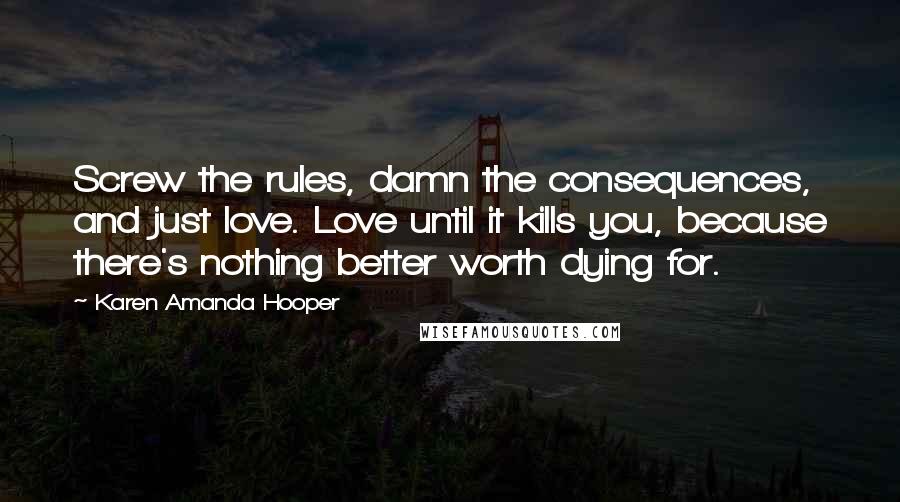 Karen Amanda Hooper Quotes: Screw the rules, damn the consequences, and just love. Love until it kills you, because there's nothing better worth dying for.