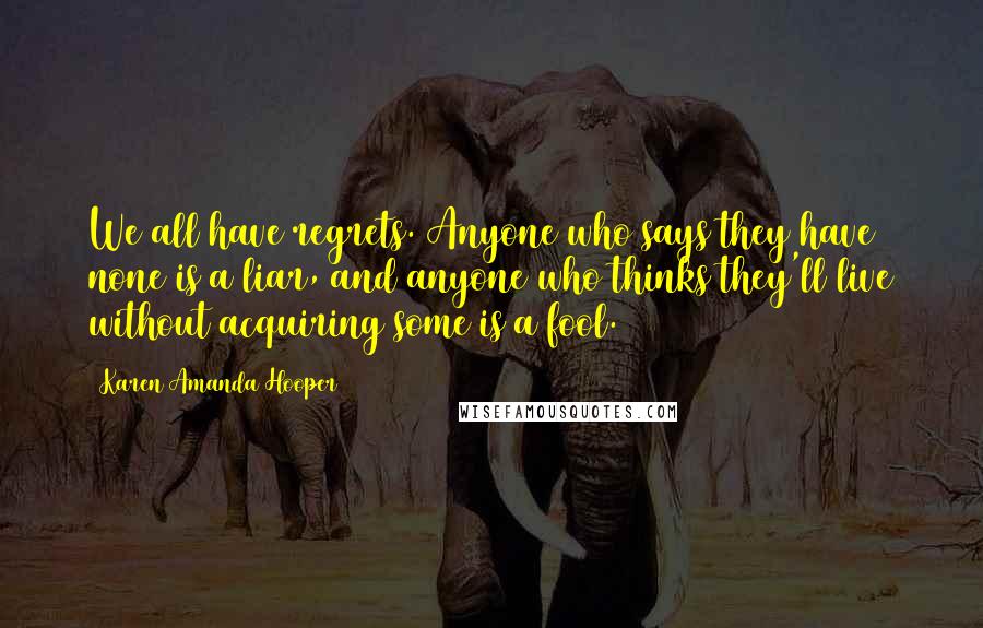 Karen Amanda Hooper Quotes: We all have regrets. Anyone who says they have none is a liar, and anyone who thinks they'll live without acquiring some is a fool.