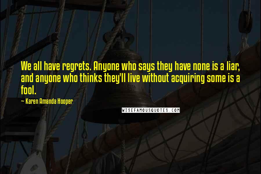 Karen Amanda Hooper Quotes: We all have regrets. Anyone who says they have none is a liar, and anyone who thinks they'll live without acquiring some is a fool.