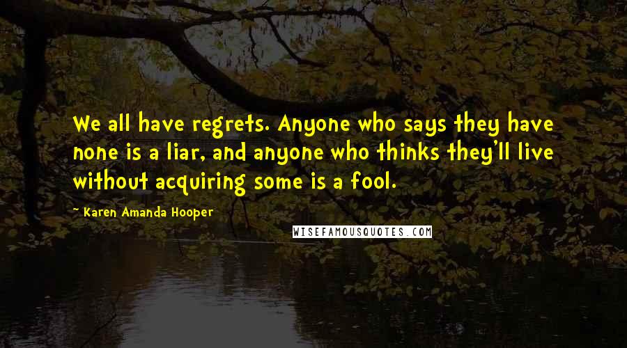 Karen Amanda Hooper Quotes: We all have regrets. Anyone who says they have none is a liar, and anyone who thinks they'll live without acquiring some is a fool.