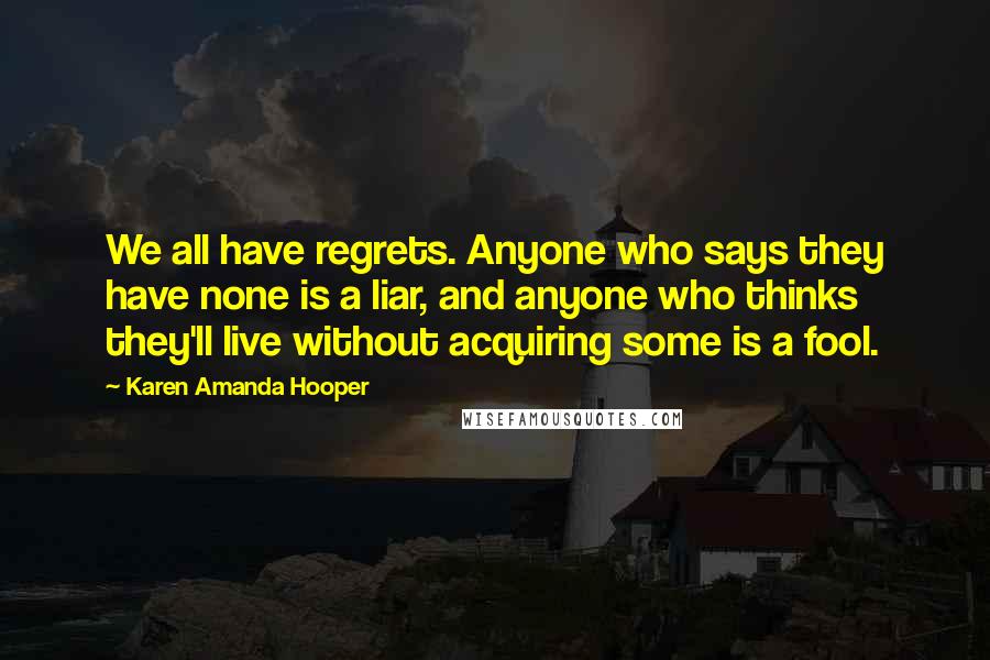 Karen Amanda Hooper Quotes: We all have regrets. Anyone who says they have none is a liar, and anyone who thinks they'll live without acquiring some is a fool.